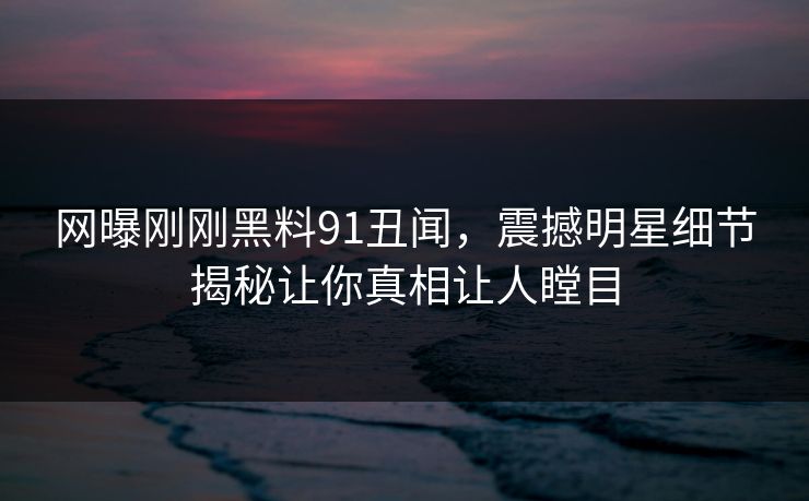 网曝刚刚黑料91丑闻，震撼明星细节揭秘让你真相让人瞠目
