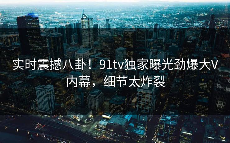 实时震撼八卦！91tv独家曝光劲爆大V内幕，细节太炸裂