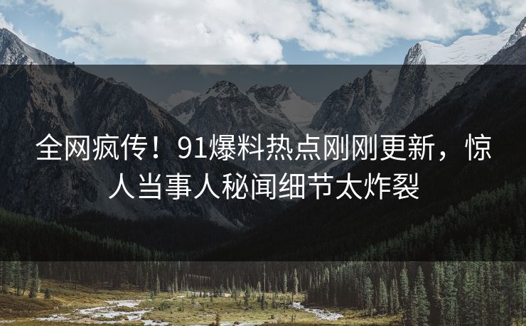 全网疯传！91爆料热点刚刚更新，惊人当事人秘闻细节太炸裂