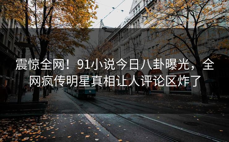 震惊全网！91小说今日八卦曝光，全网疯传明星真相让人评论区炸了