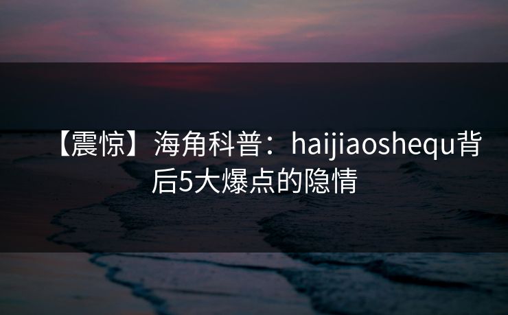 【震惊】海角科普：haijiaoshequ背后5大爆点的隐情  第1张