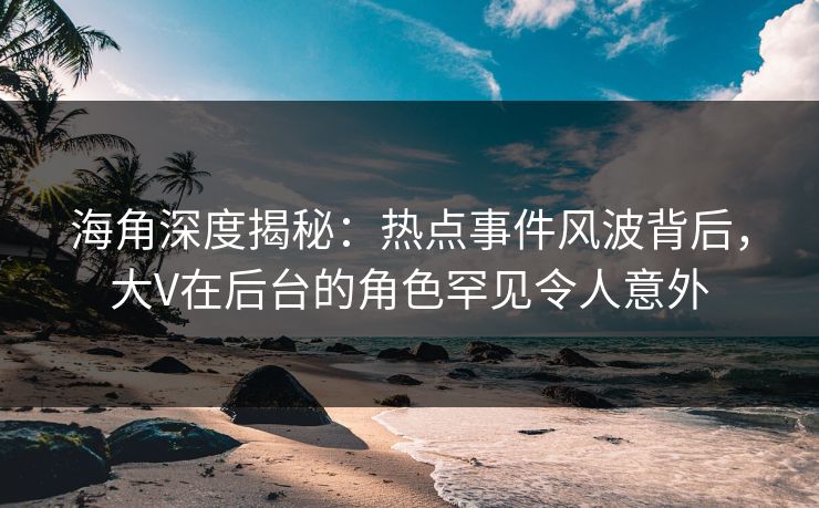 海角深度揭秘：热点事件风波背后，大V在后台的角色罕见令人意外