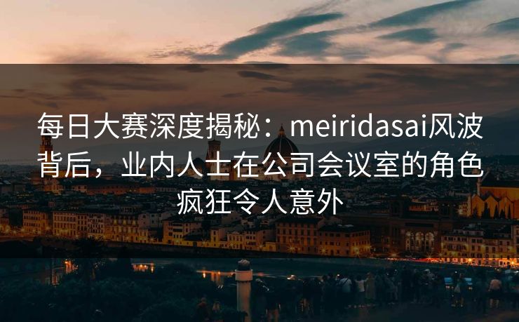 每日大赛深度揭秘：meiridasai风波背后，业内人士在公司会议室的角色疯狂令人意外  第1张