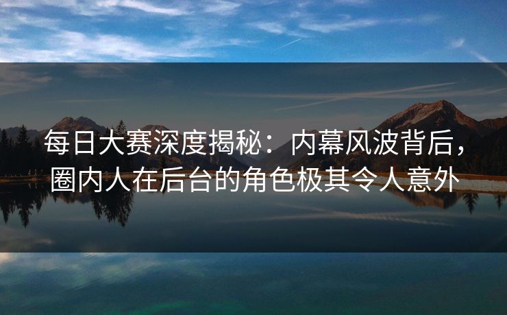 每日大赛深度揭秘：内幕风波背后，圈内人在后台的角色极其令人意外  第1张