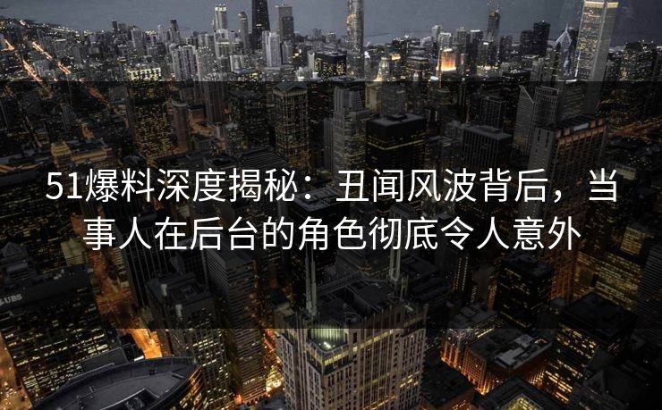 51爆料深度揭秘：丑闻风波背后，当事人在后台的角色彻底令人意外