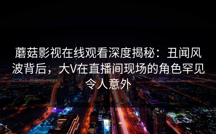 蘑菇影视在线观看深度揭秘：丑闻风波背后，大V在直播间现场的角色罕见令人意外