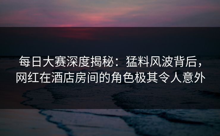 每日大赛深度揭秘：猛料风波背后，网红在酒店房间的角色极其令人意外