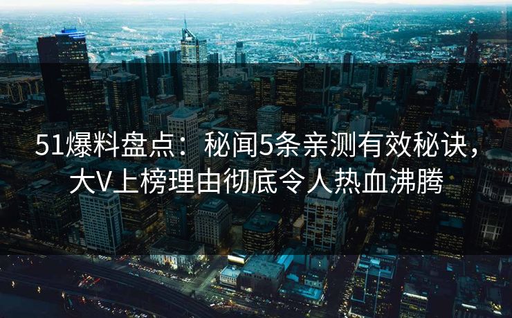 51爆料盘点：秘闻5条亲测有效秘诀，大V上榜理由彻底令人热血沸腾