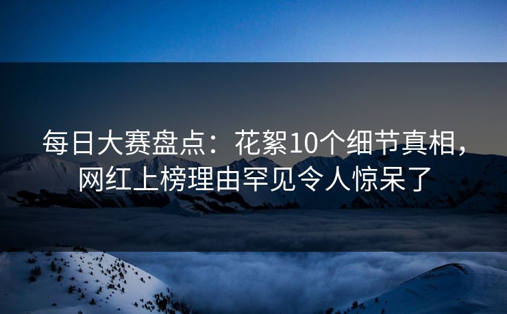 每日大赛盘点：花絮10个细节真相，网红上榜理由罕见令人惊呆了