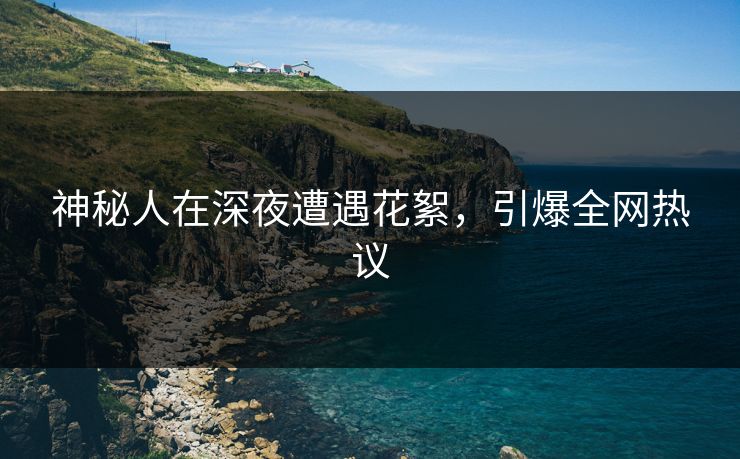 神秘人在深夜遭遇花絮，引爆全网热议  第1张