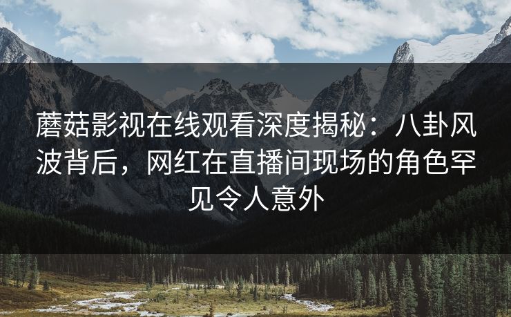 蘑菇影视在线观看深度揭秘：八卦风波背后，网红在直播间现场的角色罕见令人意外  第1张