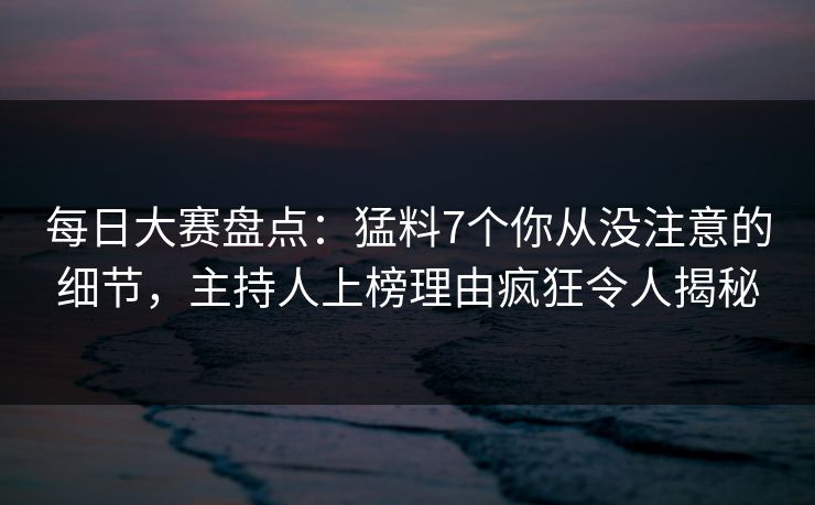 每日大赛盘点：猛料7个你从没注意的细节，主持人上榜理由疯狂令人揭秘