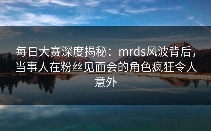 每日大赛深度揭秘：mrds风波背后，当事人在粉丝见面会的角色疯狂令人意外