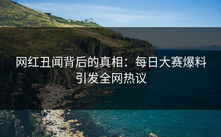 网红丑闻背后的真相：每日大赛爆料引发全网热议