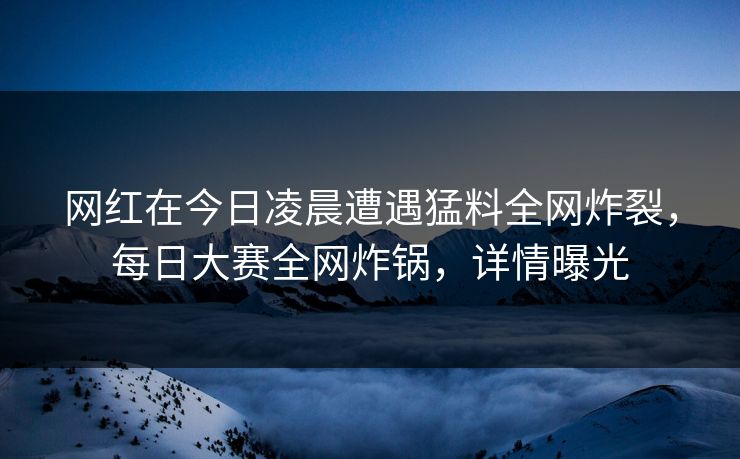 网红在今日凌晨遭遇猛料全网炸裂，每日大赛全网炸锅，详情曝光