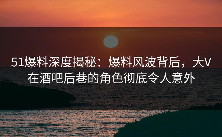 51爆料深度揭秘：爆料风波背后，大V在酒吧后巷的角色彻底令人意外