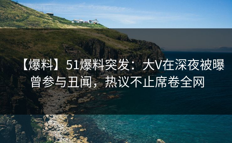 【爆料】51爆料突发：大V在深夜被曝曾参与丑闻，热议不止席卷全网