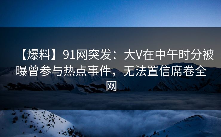 【爆料】91网突发：大V在中午时分被曝曾参与热点事件，无法置信席卷全网