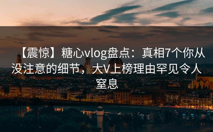 【震惊】糖心vlog盘点:真相7个你从没注意的细节,大V上榜理由罕见令人窒息