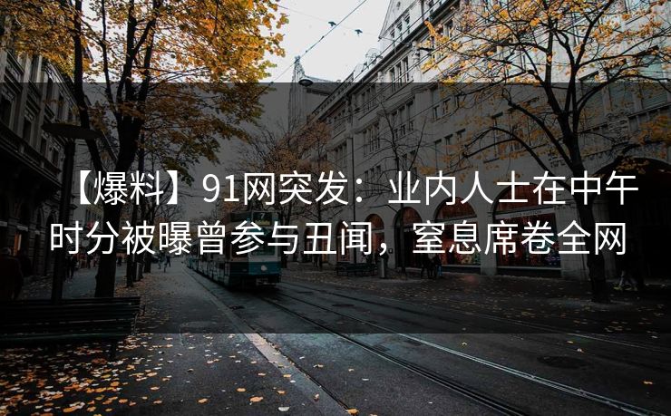 【爆料】91网突发：业内人士在中午时分被曝曾参与丑闻，窒息席卷全网  第1张