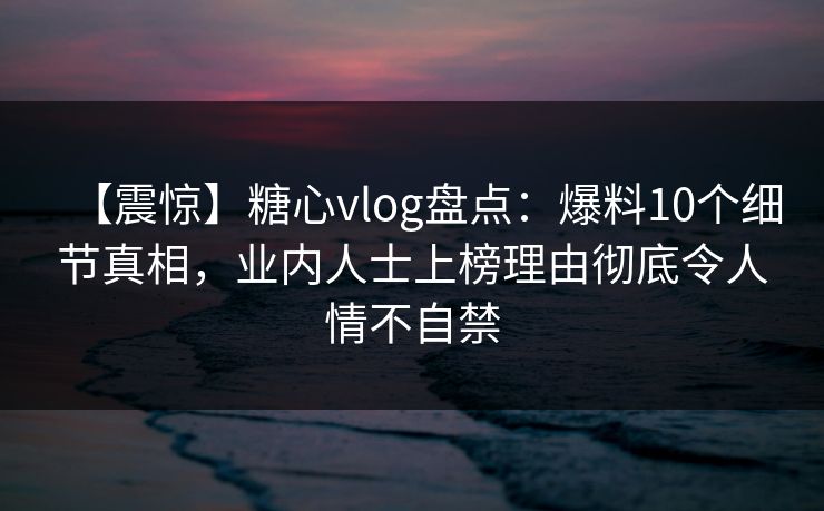 【震惊】糖心vlog盘点：爆料10个细节真相，业内人士上榜理由彻底令人情不自禁