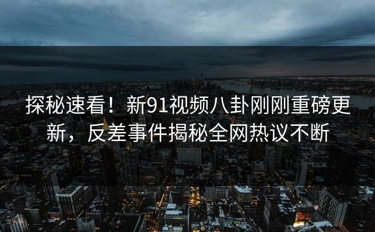 探秘速看！新91视频八卦刚刚重磅更新，反差事件揭秘全网热议不断