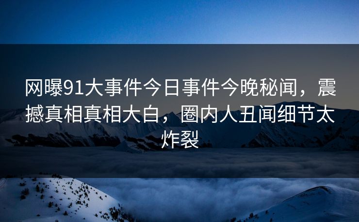 网曝91大事件今日事件今晚秘闻，震撼真相真相大白，圈内人丑闻细节太炸裂  第1张