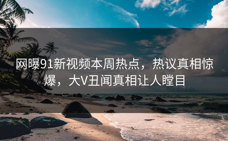 网曝91新视频本周热点，热议真相惊爆，大V丑闻真相让人瞠目  第1张