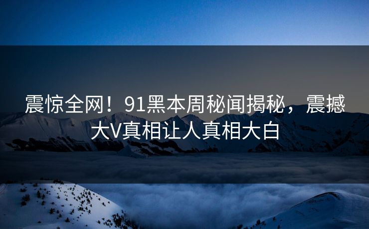 震惊全网！91黑本周秘闻揭秘，震撼大V真相让人真相大白  第1张