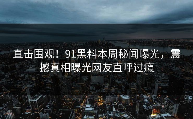 直击围观！91黑料本周秘闻曝光，震撼真相曝光网友直呼过瘾