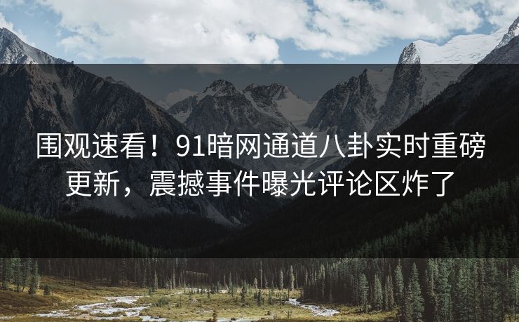 围观速看！91暗网通道八卦实时重磅更新，震撼事件曝光评论区炸了
