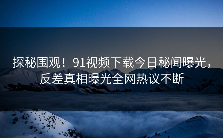 探秘围观！91视频下载今日秘闻曝光，反差真相曝光全网热议不断