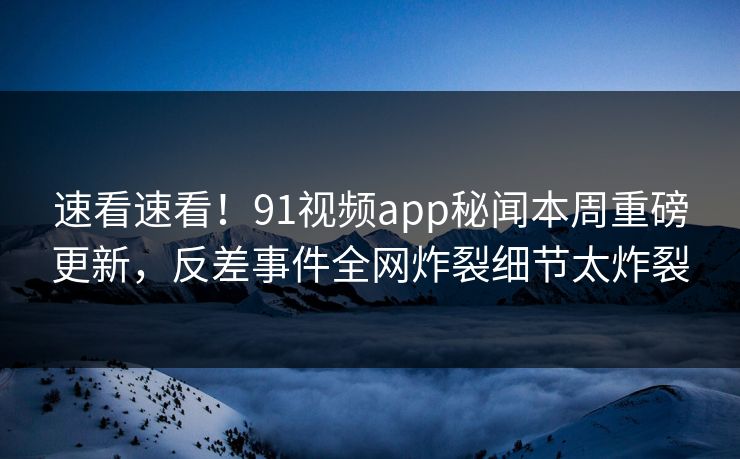 速看速看！91视频app秘闻本周重磅更新，反差事件全网炸裂细节太炸裂