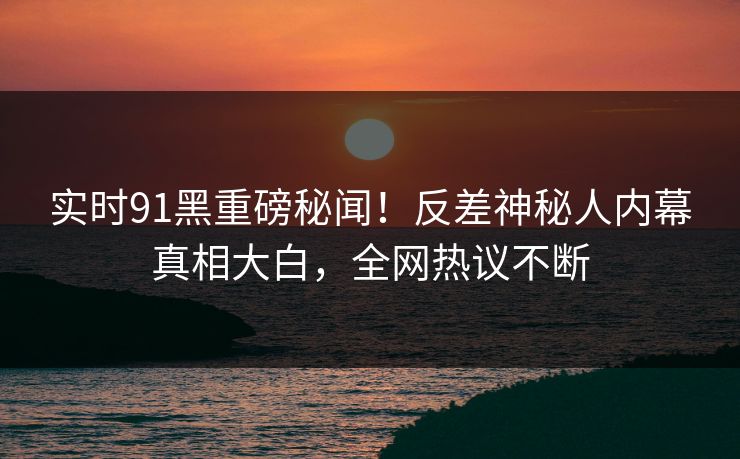 实时91黑重磅秘闻！反差神秘人内幕真相大白，全网热议不断