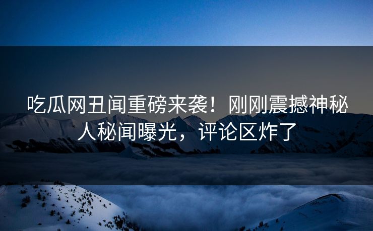 吃瓜网丑闻重磅来袭！刚刚震撼神秘人秘闻曝光，评论区炸了