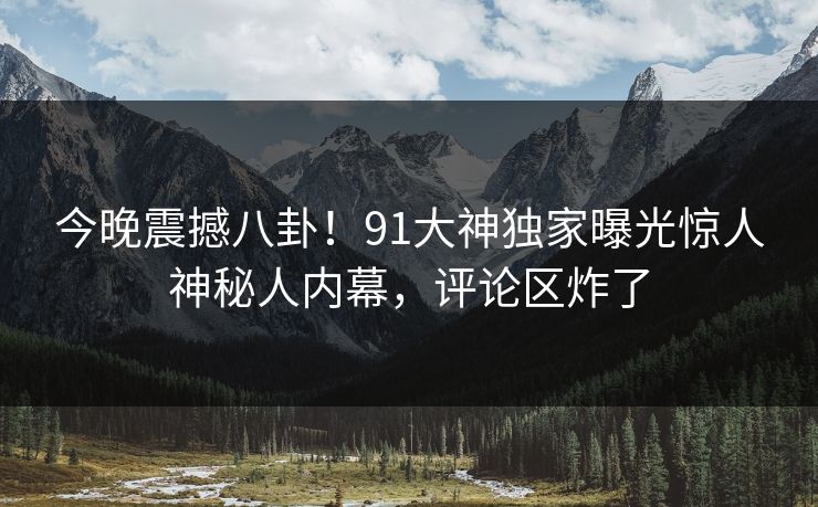 今晚震撼八卦！91大神独家曝光惊人神秘人内幕，评论区炸了