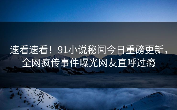 速看速看！91小说秘闻今日重磅更新，全网疯传事件曝光网友直呼过瘾