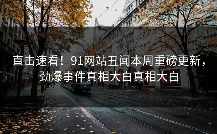 直击速看！91网站丑闻本周重磅更新，劲爆事件真相大白真相大白