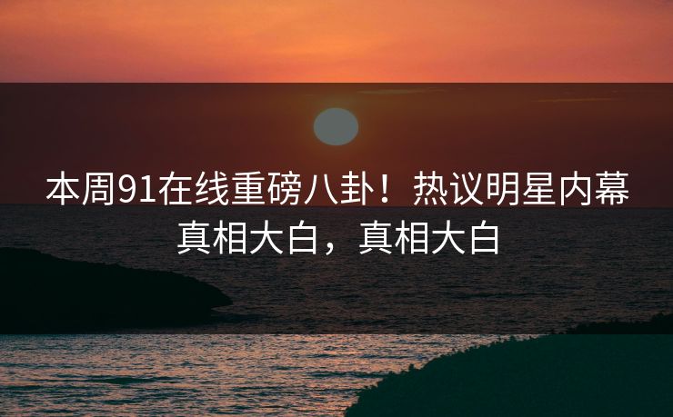 本周91在线重磅八卦！热议明星内幕真相大白，真相大白
