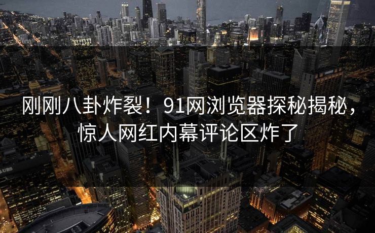 刚刚八卦炸裂！91网浏览器探秘揭秘，惊人网红内幕评论区炸了