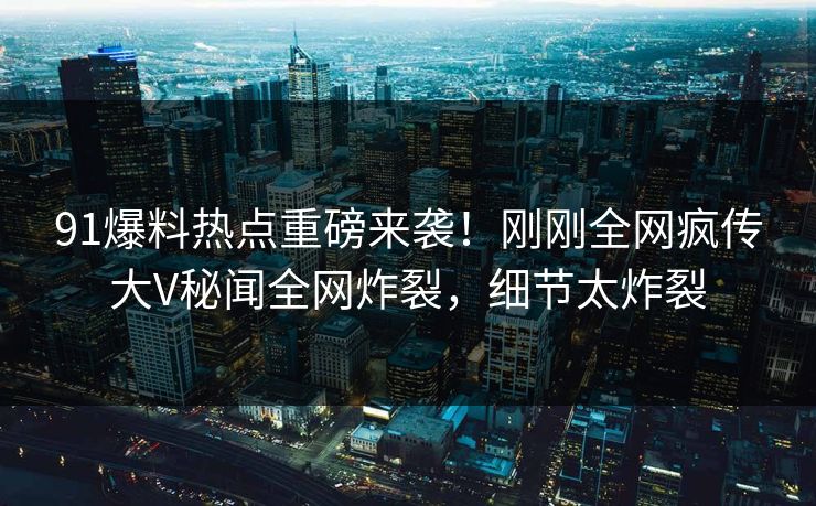 91爆料热点重磅来袭！刚刚全网疯传大V秘闻全网炸裂，细节太炸裂