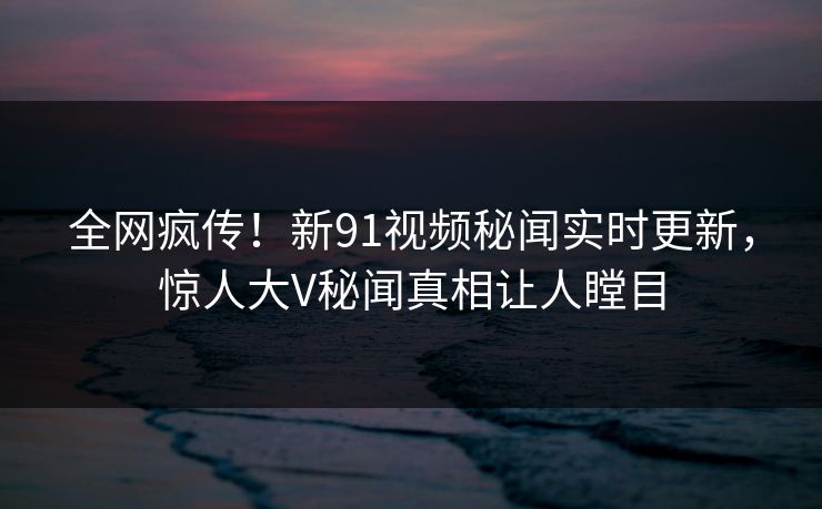 全网疯传！新91视频秘闻实时更新，惊人大V秘闻真相让人瞠目