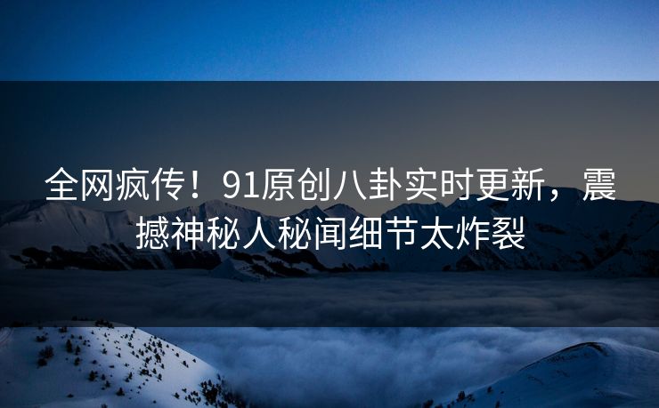 全网疯传！91原创八卦实时更新，震撼神秘人秘闻细节太炸裂