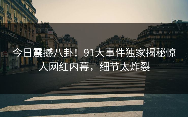 今日震撼八卦！91大事件独家揭秘惊人网红内幕，细节太炸裂