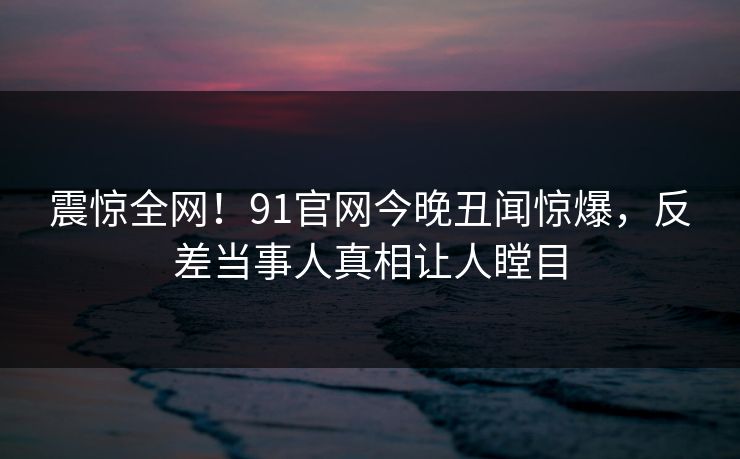 震惊全网！91官网今晚丑闻惊爆，反差当事人真相让人瞠目