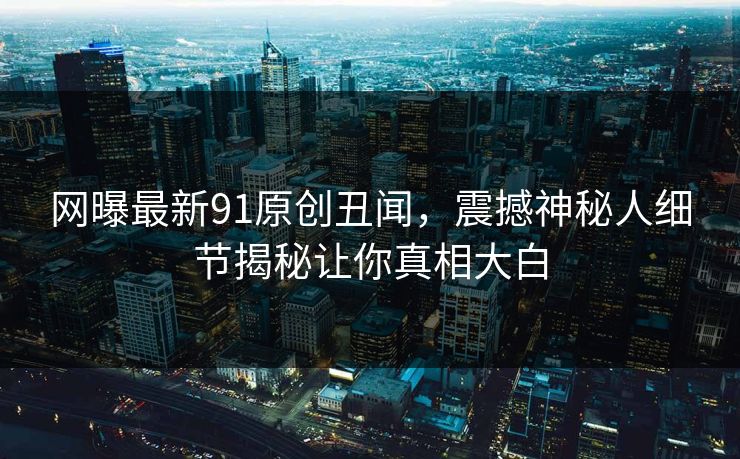 网曝最新91原创丑闻，震撼神秘人细节揭秘让你真相大白
