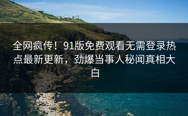 全网疯传！91版免费观看无需登录热点最新更新，劲爆当事人秘闻真相大白