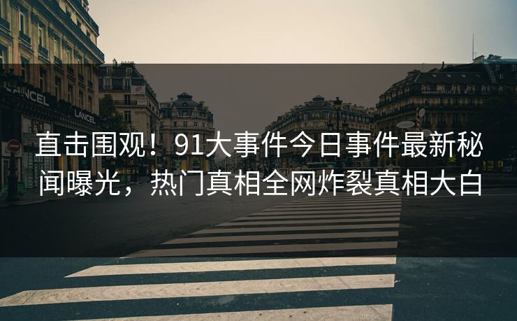 直击围观！91大事件今日事件最新秘闻曝光，热门真相全网炸裂真相大白