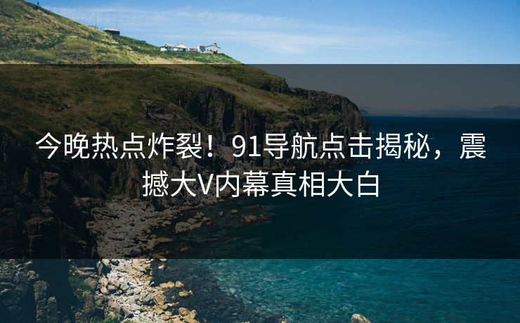 今晚热点炸裂！91导航点击揭秘，震撼大V内幕真相大白