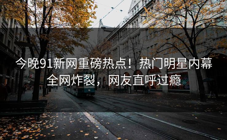 今晚91新网重磅热点！热门明星内幕全网炸裂，网友直呼过瘾